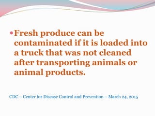 Fresh produce can be
contaminated if it is loaded into
a truck that was not cleaned
after transporting animals or
animal products.
CDC – Center for Disease Control and Prevention – March 24, 2015
 