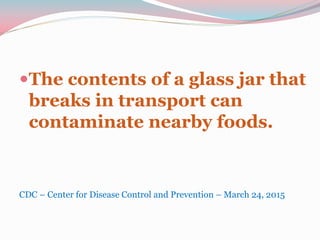 The contents of a glass jar that
breaks in transport can
contaminate nearby foods.
CDC – Center for Disease Control and Prevention – March 24, 2015
 