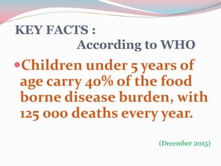 KEY FACTS :
According to WHO
Children under 5 years of
age carry 40% of the food
borne disease burden, with
125 000 deaths every year.
(December 2015)
 
