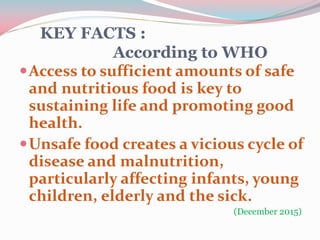 KEY FACTS :
According to WHO
Access to sufficient amounts of safe
and nutritious food is key to
sustaining life and promoting good
health.
Unsafe food creates a vicious cycle of
disease and malnutrition,
particularly affecting infants, young
children, elderly and the sick.
(December 2015)
 