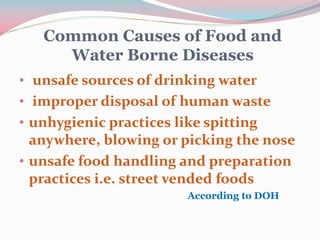 Common Causes of Food and
Water Borne Diseases
• unsafe sources of drinking water
• improper disposal of human waste
• unhygienic practices like spitting
anywhere, blowing or picking the nose
• unsafe food handling and preparation
practices i.e. street vended foods
According to DOH
 