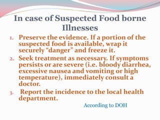 In case of Suspected Food borne
Illnesses
1. Preserve the evidence. If a portion of the
suspected food is available, wrap it
securely “danger” and freeze it.
2. Seek treatment as necessary. If symptoms
persists or are severe (i.e. bloody diarrhea,
excessive nausea and vomiting or high
temperature), immediately consult a
doctor.
3. Report the incidence to the local health
department.
According to DOH
 