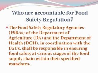 Who are accountable for Food
Safety Regulation?
 The Food Safety Regulatory Agencies
(FSRAs) of the Department of
Agriculture (DA) and the Department of
Health (DOH), in coordination with the
LGUs, shall be responsible in ensuring
food safety at various stages of the food
supply chain within their specified
mandates.
 