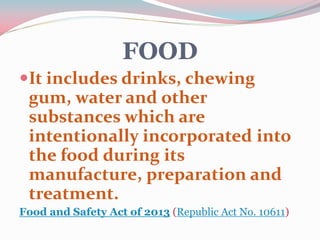 FOOD
It includes drinks, chewing
gum, water and other
substances which are
intentionally incorporated into
the food during its
manufacture, preparation and
treatment.
Food and Safety Act of 2013 (Republic Act No. 10611)
 