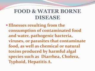 FOOD & WATER BORNE
DISEASE
Illnesses resulting from the
consumption of contaminated food
and water, pathogenic bacteria,
viruses, or parasites that contaminate
food, as well as chemical or natural
toxins produced by harmful algal
species such as Diarrhea, Cholera,
Typhoid, Hepatitis A.
 