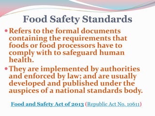 Food Safety Standards
Refers to the formal documents
containing the requirements that
foods or food processors have to
comply with to safeguard human
health.
They are implemented by authorities
and enforced by law; and are usually
developed and published under the
auspices of a national standards body.
Food and Safety Act of 2013 (Republic Act No. 10611)
 