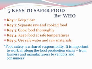 5 KEYS TO SAFER FOOD
By: WHO
 Key 1: Keep clean
 Key 2: Separate raw and cooked food
 Key 3: Cook food thoroughly
 Key 4: Keep food at safe temperatures
 Key 5: Use safe water and raw materials.
“Food safety is a shared responsibility. It is important
to work all along the food production chain – from
farmers and manufacturers to vendors and
consumers”
 