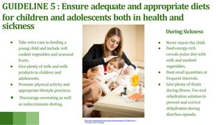 GUIDELINE 5 : Ensure adequate and appropriate diets
for children and adolescents both in health and
sickness
● Take extra care in feeding a
young child and include soft
cooked vegetables and seasonal
fruits.
● Give plenty of milk and milk
products to children and
adolescents.
● Promote physical activity and
appropriate lifestyle practices.
● Discourage overeating as well
as indiscriminate dieting.
During Sickness
● Never starve the child.
● Feedenergy-rich
cereals-pulse diet with
milk and mashed
vegetables.
● Feed small quantities at
frequent intervals.
● Give plenty of fluids
during illness. Use oral
rehydration solution to
prevent and correct
dehydration during
diarrhea episode.
https://www.carpediempreschool.com/wp-content/uploads/2017/10/Blog-Post-11
-Caring-for-a-Sick-Child2.jpg
 