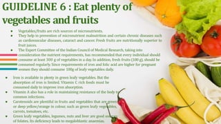 GUIDELINE 6 : Eat plenty of
vegetables and fruits
● Vegetables/fruits are rich sources of micronutrients.
● They help in prevention of micronutrient malnutrition and certain chronic diseases such
as cardiovascular diseases, cataract and cancer. Fresh fruits are nutritionally superior to
fruit juices.
● The Expert Committee of the Indian Council of Medical Research, taking into
consideration the nutrient requirements, has recommended that every individual should
consume at least 300 g of vegetables in a day. In addition, fresh fruits (100 g), should be
consumed regularly. Since requirements of iron and folic acid are higher for pregnant
women they should consume 100g of leafy vegetables daily.
● Iron is available in plenty in green leafy vegetables. But the
absorption of iron is limited. Vitamin C rich foods must be
consumed daily to improve iron absorption.
● Vitamin A also has a role in maintaining resistance of the body to
common infections.
● Carotenoids are plentiful in fruits and vegetables that are green
or deep yellow/orange in colour, such as green leafy vegetables,
carrots, tomatoes, etc.
● Green leafy vegetables, legumes, nuts and liver are good sources
of folates. Its deficiency leads to megaloblastic anaemias.
 