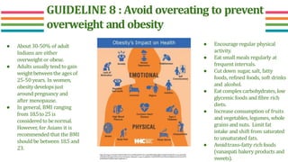 GUIDELINE 8 : Avoid overeating to prevent
overweight and obesity
● About 30-50% of adult
Indians are either
overweight or obese.
● Adults usually tend to gain
weightbetweenthe ages of
25-50 years. In women,
obesity developsjust
around pregnancy and
after menopause.
● In general, BMI ranging
from 18.5to 25is
consideredto benormal.
However, for Asians it is
recommended that the BMI
should be between 18.5 and
23.
● Encourage regular physical
activity.
● Eat small meals regularly at
frequent intervals.
● Cut down sugar, salt, fatty
foods, refined foods, soft drinks
and alcohol.
● Eat complex carbohydrates, low
glycemic foods and fibre rich
diets.
● Increase consumption of fruits
and vegetables, legumes, whole
grains and nuts. Limit fat
intake and shift from saturated
to unsaturated fats.
● Avoidtrans-fatty rich foods
(vanaspati bakery products and
sweets).
https://th.bing.com/th/id/R.ca96b4c918051d3e1cef45fd1eb0a941?rik=oeqH%2fBwHDJkpmQ&riu=http%3a%2f%2fwww.nyc.gov%2fht
ml%2fhhc%2fimages%2fnewsletter%2fAugust-Infographic-Large-01.png&ehk=v%2bVRWBVCzyKr54NGuwtBfpQSmu693waoOoYPT3
%2b5%2b8w%3d&risl=&pid=ImgRaw&r=0
 