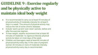 GUIDELINE 9 : Exercise regularly
and be physically active to
maintain ideal body weight
● It is recommended to carry out at least 45 minutes of
physical activity of moderate-intensity for at least 5
days in a week. This amount of physical activity may
reduce the risk of some chronic diseases
● Include ‘warm-up’and ‘cool- down’ periods, before and
after the exercise regimen.
● To lose weight, experts recommend that at least 60
minutes of moderate- to vigorous-intensity physical
activity be taken on most days of the week.
● Children and teenagers need at least 60 minutes of
physical activity every day. In the case of pregnant
women 30 minutes or more of moderate-intensity
physical activity every day is recommended
 