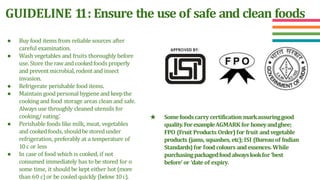 GUIDELINE 1
1: Ensure the use of safe and clean foods
● Buy food items from reliable sources after
careful examination.
● Wash vegetables and fruits thoroughly before
use. Store the rawand cookedfoods properly
and preventmicrobial,rodentand insect
invasion.
● Refrigerate perishable food items.
● Maintain goodpersonalhygieneand keepthe
cooking and food storage areas clean and safe.
Always use throughly cleaned utensils for
cooking/ eating.’
● Perishable foods like milk, meat, vegetables
and cookedfoods, shouldbestored under
refrigeration, preferably at a temperature of
10c or less
● In case of food which is cooked, if not
consumed immediately has to be stored for o
some time, it should be kept either hot (more
than 60 c)or be cooled quickly (below10c).
★ Somefoodscarrycertification markassuringgood
quality.ForexampleAGMARK for honeyandghee;
FPO (Fruit Products Order)for fruit andvegetable
products (jams, squashes, etc); ISI (Bureau of Indian
Standards)for food colours and essences. While
purchasingpackagedfoodalwayslookfor ‘best
before’ or ‘date of expiry.
 