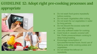 GUIDELINE 12: Adopt right pre-cooking processes and
appropriate
● Do not wash food grains repeatedly
before cooking.
● Do not wash vegetables after cutting.
● Do not soak the cut vegetables in water
for long periods.
● Do not discard the excess water left
over after cooking.
● Use only sufficient water for cooking.
● Cook foods in vessels covered with
lids. Prefer pressure/steam cooking to
deep frying/roasting.
● Encourage consumption of
sprouted/fermented foods.Avoid use of
baking soda while cooking pulses and
vegetables.
● Do not reheat the leftover oil
repeatedly.
 