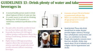 GUIDELINES 13: Drink plenty of water and take
beverages in
● Consume at least 250 ml of boiled
or pasteurized milk per day.
● Milk is an excellent beverage for
all age groups as it is a rich
source of nutrients.
● Avoidalcohol.Thosewhodrink
should limit its intake Alcohol
provides higher calories (7Kcal/g)
than carbohydrates and proteins and
thus, can contribute to obesity.
● People who regularly consume more
than two alcoholic drinks (one
equals about 30 ml of ethanol) are at
a higher risk for hypertension and
stroke.
● A normal healthy person needs to drink
about 8 glasses (2 litre) of water per day.
● If a water source is not safe for drinking,
boiling it for 10-1
5 minutes is a
satisfactory method of purification of the
water.
● Tea and coffee should be avoided at least
for one hour before and after meals.
● Generally, lowdoses (20-200 mg)of
caffeine produce mild positive effects like a
feeling of well-being, alertness and being
energetic.
● Higher doses (>200mg)can produce
negative effects like nervousness and
anxiety, especiallyin peoplewhodonot
usuallyconsumecaffeine-containing
beverages.
 