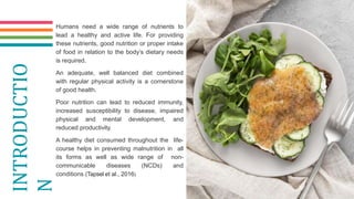 Humans need a wide range of nutrients to
lead a healthy and active life. For providing
these nutrients, good nutrition or proper intake
of food in relation to the body’s dietary needs
is required.
An adequate, well balanced diet combined
with regular physical activity is a cornerstone
of good health.
Poor nutrition can lead to reduced immunity,
increased susceptibility to disease, impaired
physical and mental development, and
reduced productivity.
A healthy diet consumed throughout the life-
course helps in preventing malnutrition in all
its forms as well as wide range of non-
communicable diseases (NCDs) and
conditions (Tapsel et al., 2016)
INTRODUCTIO
N
 