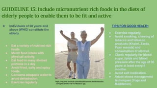 GUIDELINE 15: Include micronutrient rich foods in the diets of
elderly people to enable them to be fit and active
★ Individuals of 60 years and
above (WHO) constitute the
elderly.
● Eat a variety of nutrient-rich
foods.
● Match food intake with
physical activity.
● Eat food in many divided
portions in a day.
● Avoid fried, salty and spicy
foods.
● Consume adequate water to
avoid dehydration.
● Exercise regularly
TIPS FOR GOOD HEALTH
● Exercise regularly.
● Avoid smoking, chewing of
tobacco and tobacco
products (Khaini, Zarda,
Paan masala) and
consumption of alcohol.
● Check regularly for blood
sugar, lipids and blood
pressure after the age of 30
years at least every 6
months.
● Avoid self medication.
● Adopt stress management
techniques (Yoga and
Meditation).
https://img-aws.ehowcdn.com/560x560/photos.demandstudios
.com/getty/article/178/75/78629237.jpg
 