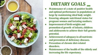 DIETARY GOALS
● Maintenance of a state of positive health
and optimal performance in populations at
large by maintaining ideal body weight.
● Ensuring adequate nutritional status for
pregnant women and lactating mothers.
● Improvementof birthweightsand
promotionof growth of infants, children
and adolescents to achieve their full genetic
potential.
● Achievementof adequacyinallnutrients
and prevention of deficiency diseases.
● Prevention of chronic diet-related
disorders.
● Maintenance of the health of the elderly and
increasing the life expectancy.
 