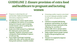 GUIDELINE 2 :Ensure provision of extra food
andhealthcaretopregnantandlactating
women
● A lactating mother requires extra food
to secrete adequate quantity/ quality
of milk and to safe guard her own
health.
● Calciumisessential,bothduring
pregnancy and lactation, for proper
formation of bones and teeth of the
offspring, for secretion of
breast-milk rich in calcium and to
prevent osteoporosis in the mother.
● Iodine intakeensures proper mental
healthof thegrowingfetusand
infant.
● Vitamin A is required to improve
child survival.
● Pregnancy is physiologically and
nutritionally a highly demanding period.
Extra food is required to meet the
requirements of the fetus.
● The daily diet of a woman should contain
an additional 350 calories, 0.5 g of protein
during first trimester and 6.9 g during
second trimester and 22.7g during third
trimester of pregnancy.
● Foods rich in fibre (around 25 g/1000 kcal)
likewholegrain cereals,pulsesand
vegetables, should beconsumed to avoid
constipation.Fluidsincluding 8-12glasses
of water per day.
● Excessintakeof beveragescontaining
caffeine like coffee and tea adversely affect
fetal growth and hence, should be avoided.
 