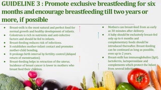 GUIDELINE 3 : Promote exclusive breastfeeding for six
monthsandencouragebreastfeedingtill twoyearsor
more, if possible
● Breast-milk is the most natural and perfect food for
normal growth and healthy development of infants.
● Colostrum is rich in nutrients and anti-infective
factors and should be fed to infants.
● Breast-feeding reduces risk of infections.
● It establishes mother-infant contact and promotes
mother-child bonding.
● It prolongs birth interval by fertility control (delayed
return of menstruation).
● Breast-feeding helps in retraction of the uterus.
Incidence of breast cancer is lower in mothers who
breast feed their children.
● Mothers can breast-feed from as early
as 30 minutes after delivery.
● A baby should be exclusively breast-fed
only up to 6 months and
complementary foods should be
introduced thereafter. Breast-feeding
can be continued as long as possible,
even up to 2 years.
● Breast-milk has immunoglobulins (IgA),
lactoferrin, lactoperoxidase and
complements which protect the infant
from several infections
 
