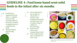 GUIDELINE 4 : Feed home based semi-solid
foods to the infant after six months
● Foodsthat are
regularly fed to the
infant, in addition
to breast-milk,
providing sufficient
nutrients are known
as supplementary or
complementary
foods.
● Khichidi, Malted
Ragi Porridge,
Kheer
● Breast-milk alone is
not enough for
infants after 6
months of age.
Complementary foods
shouldbe given after
6 months of age, in
addition to
breast-feeding.
● Feed low-cost
home-made
complementary foods.
● Feed complementary
food on demand 3-4
times a day.
https://farm1.staticflickr.com/553/18606887974_f5cacf
6382_o.jpg
 