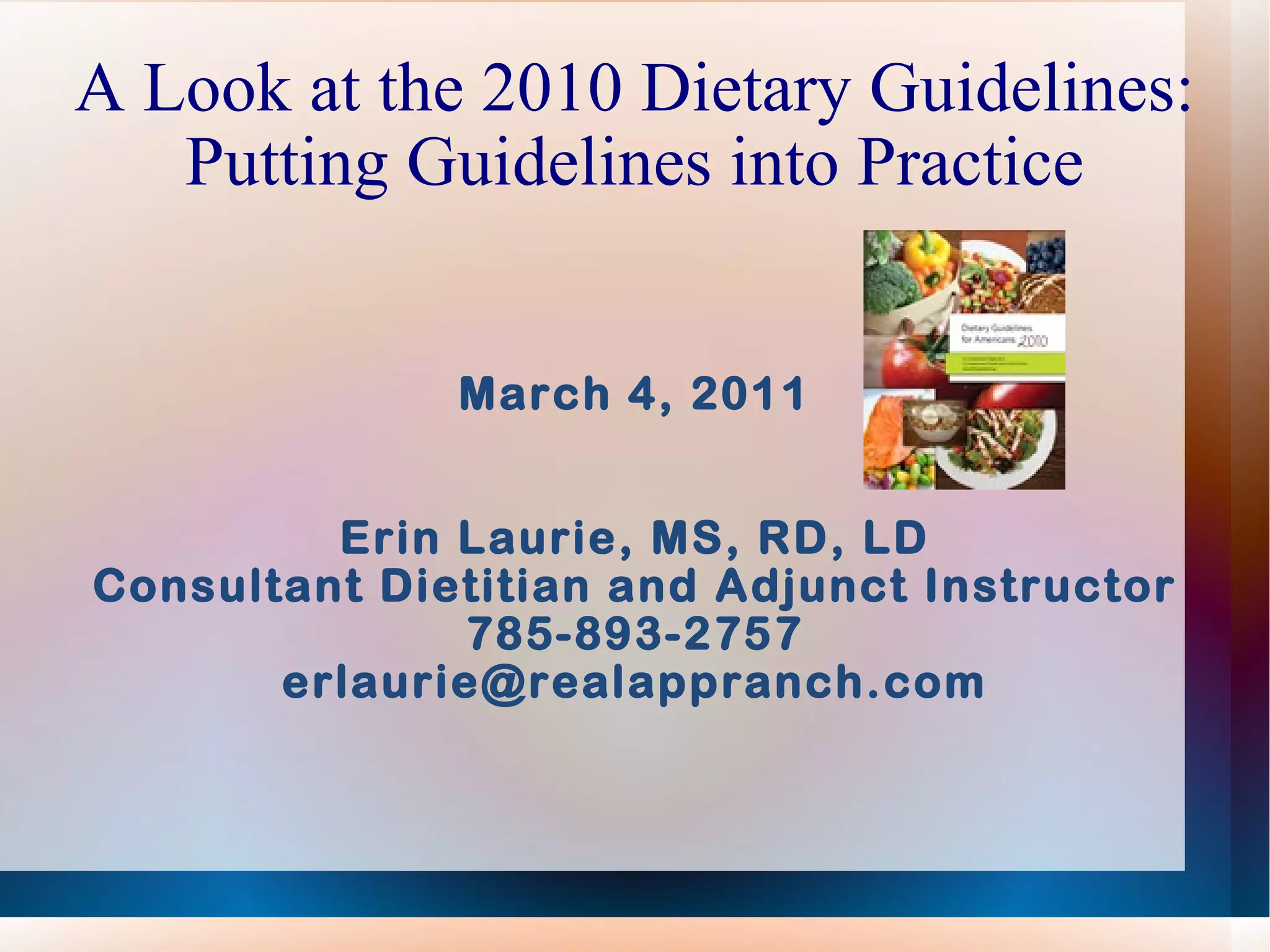 A Look at the 2010 Dietary Guidelines: Putting Guidelines into Practice March 4, 2011 Erin Laurie, MS, RD, LD Consultant Dietitian and Adjunct Instructor 785-893-2757 [email_address] 