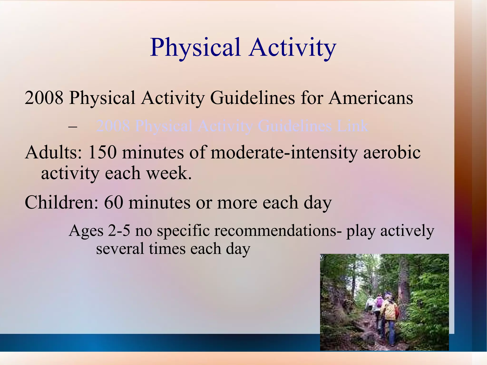 Physical Activity 2008 Physical Activity Guidelines for Americans 2008 Physical Activity Guidelines Link Adults: 150 minutes of moderate-intensity aerobic activity each week.  Children: 60 minutes or more each day Ages 2-5 no specific recommendations- play actively several times each day 