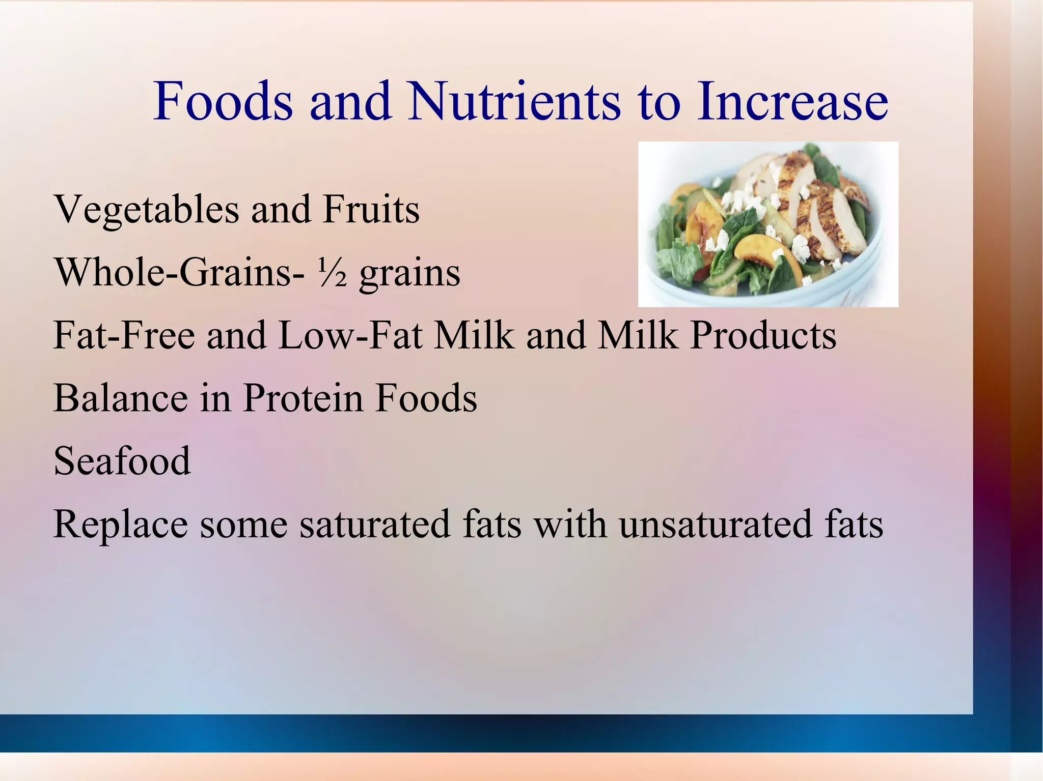 Foods and Nutrients to Increase Vegetables and Fruits Whole-Grains- ½ grains  Fat-Free and Low-Fat Milk and Milk Products Balance in Protein Foods Seafood Replace some saturated fats with unsaturated fats 