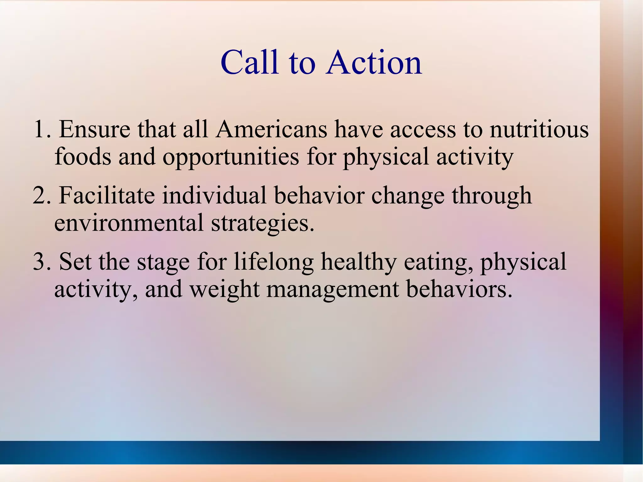 Call to Action 1. Ensure that all Americans have access to nutritious foods and opportunities for physical activity 2. Facilitate individual behavior change through environmental strategies. 3. Set the stage for lifelong healthy eating, physical activity, and weight management behaviors.  