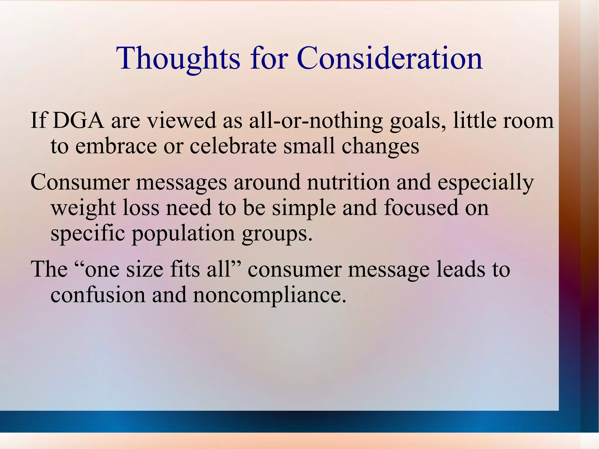 Thoughts for Consideration If DGA are viewed as all-or-nothing goals, little room to embrace or celebrate small changes  Consumer messages around nutrition and especially weight loss need to be simple and focused on specific population groups. The “one size fits all” consumer message leads to confusion and noncompliance. 