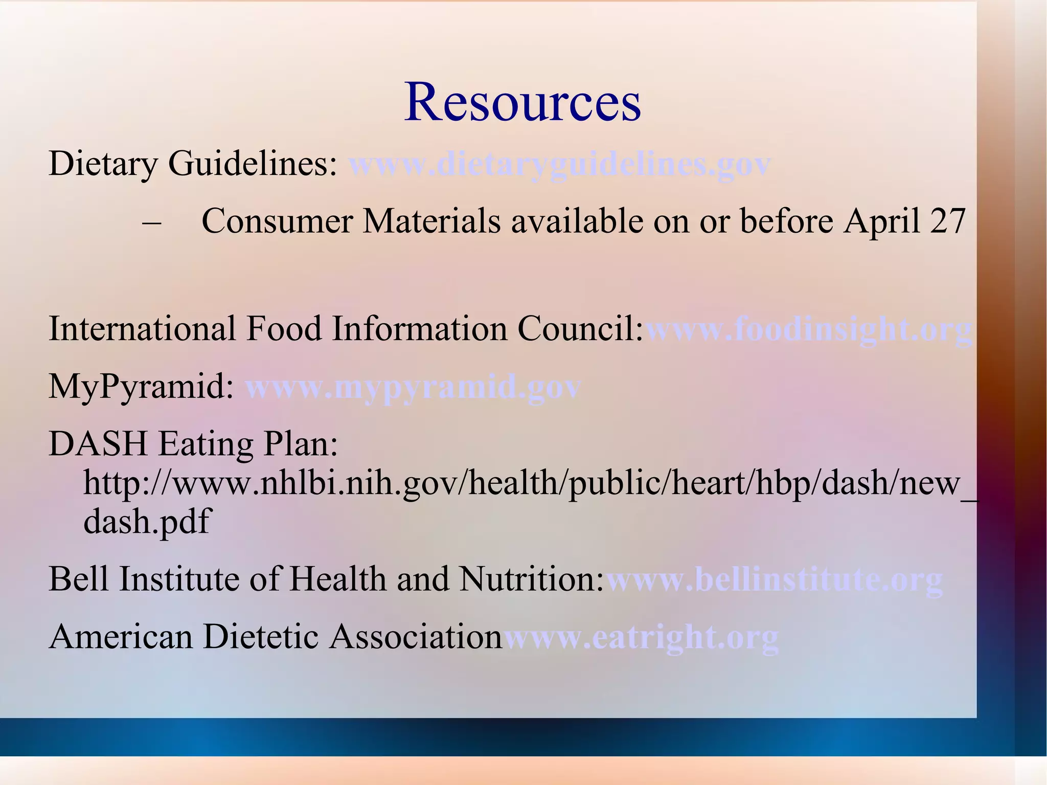 Resources Dietary Guidelines:  www.dietaryguidelines.gov Consumer Materials available on or before April 27 International Food Information Council: www.foodinsight.org MyPyramid:   www.mypyramid.gov DASH Eating Plan: http://www.nhlbi.nih.gov/health/public/heart/hbp/dash/new_dash.pdf Bell Institute of Health and Nutrition: www.bellinstitute.org American Dietetic Association www.eatright.org   
