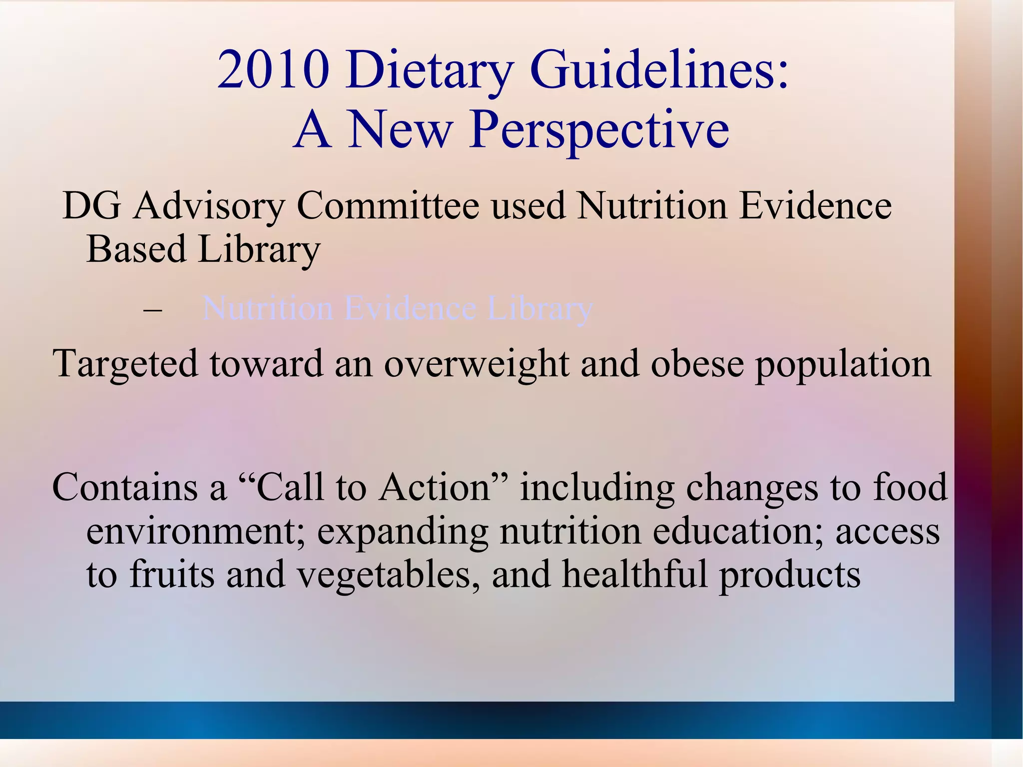 2010 Dietary Guidelines:  A New Perspective DG Advisory Committee used Nutrition Evidence Based Library Nutrition Evidence Library Targeted toward an overweight and obese population Contains a “Call to Action” including changes to food environment; expanding nutrition education; access to fruits and vegetables, and healthful products 
