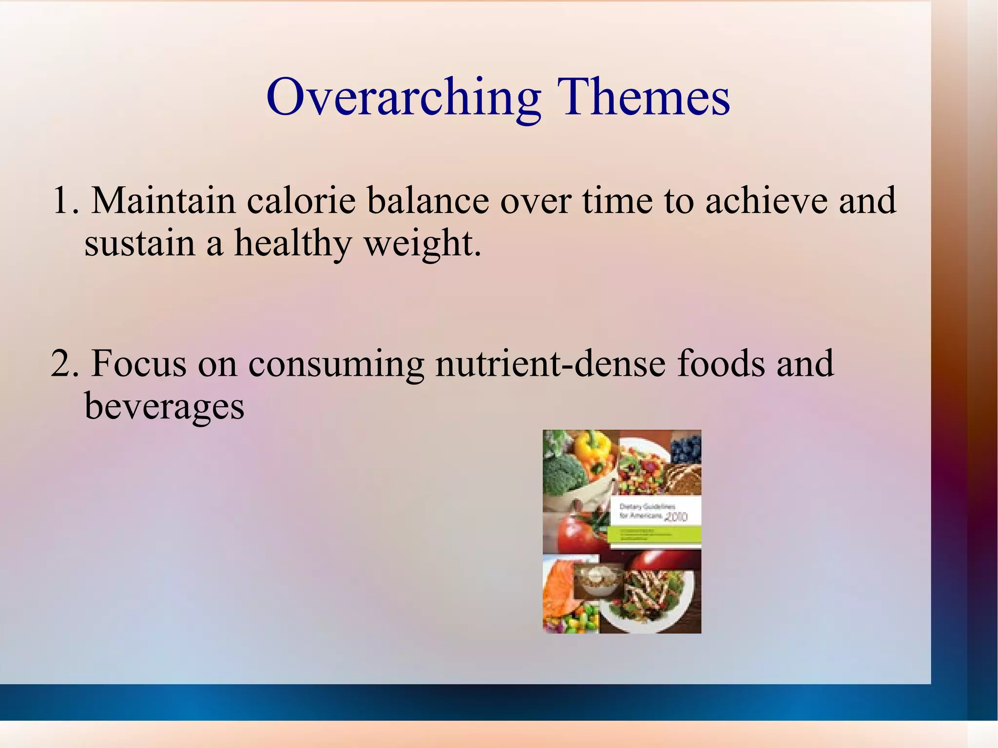 Overarching Themes 1.  Maintain calorie balance over time to achieve and sustain a healthy weight.  2. Focus on consuming nutrient-dense foods and beverages  