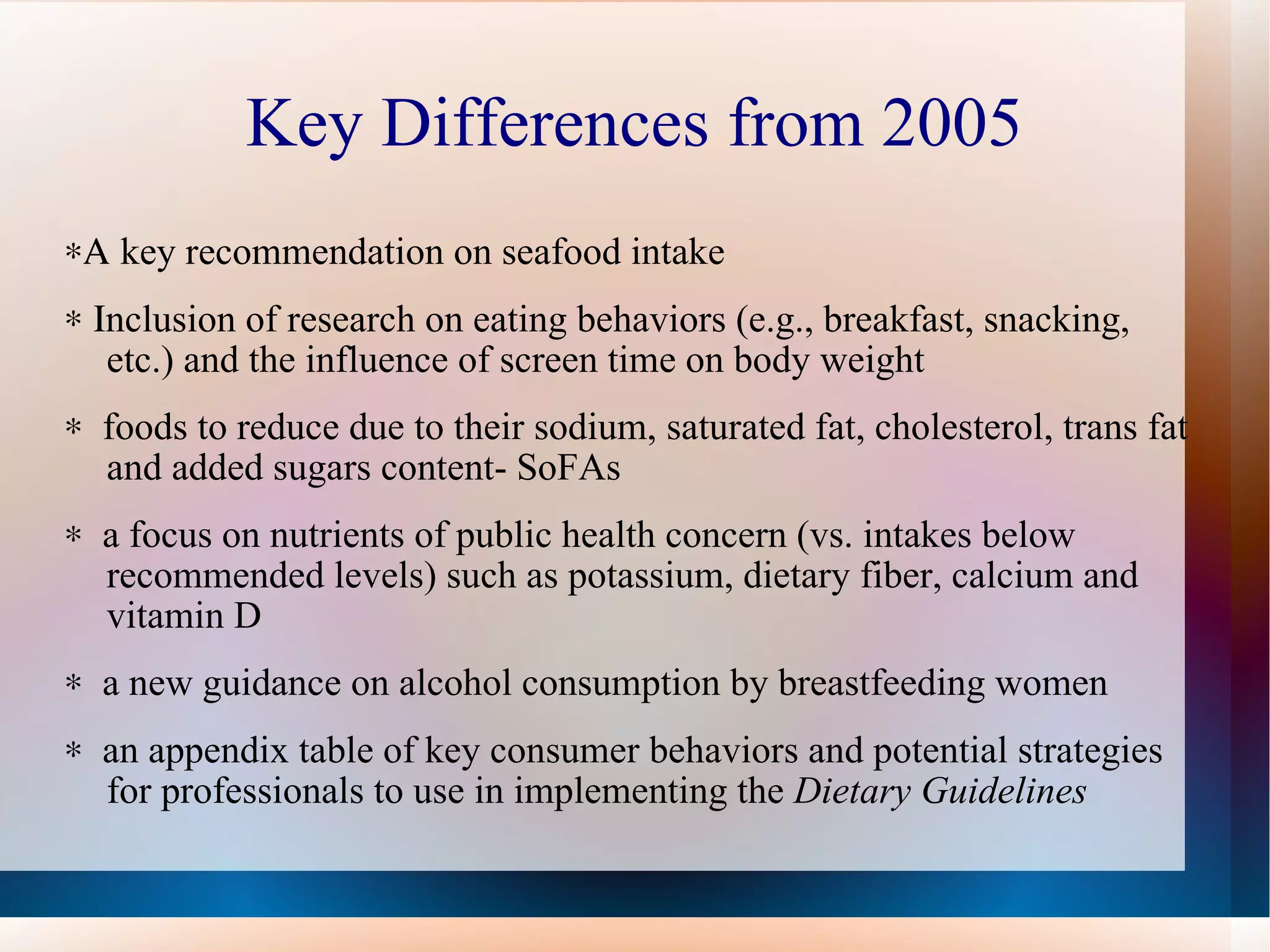 Key Differences from 2005 *A  key recommendation on seafood intake * I nclusion of research on eating behaviors (e.g., breakfast, snacking, etc.) and the influence of screen time on body weight *  foods to reduce due to their sodium, saturated fat, cholesterol, trans fat and added sugars content- SoFAs *  a focus on nutrients of public health concern (vs. intakes below recommended levels) such as potassium, dietary fiber, calcium and vitamin D  *  a new guidance on alcohol consumption by breastfeeding women *  an appendix table of key consumer behaviors and potential strategies for professionals to use in implementing the  Dietary Guidelines 