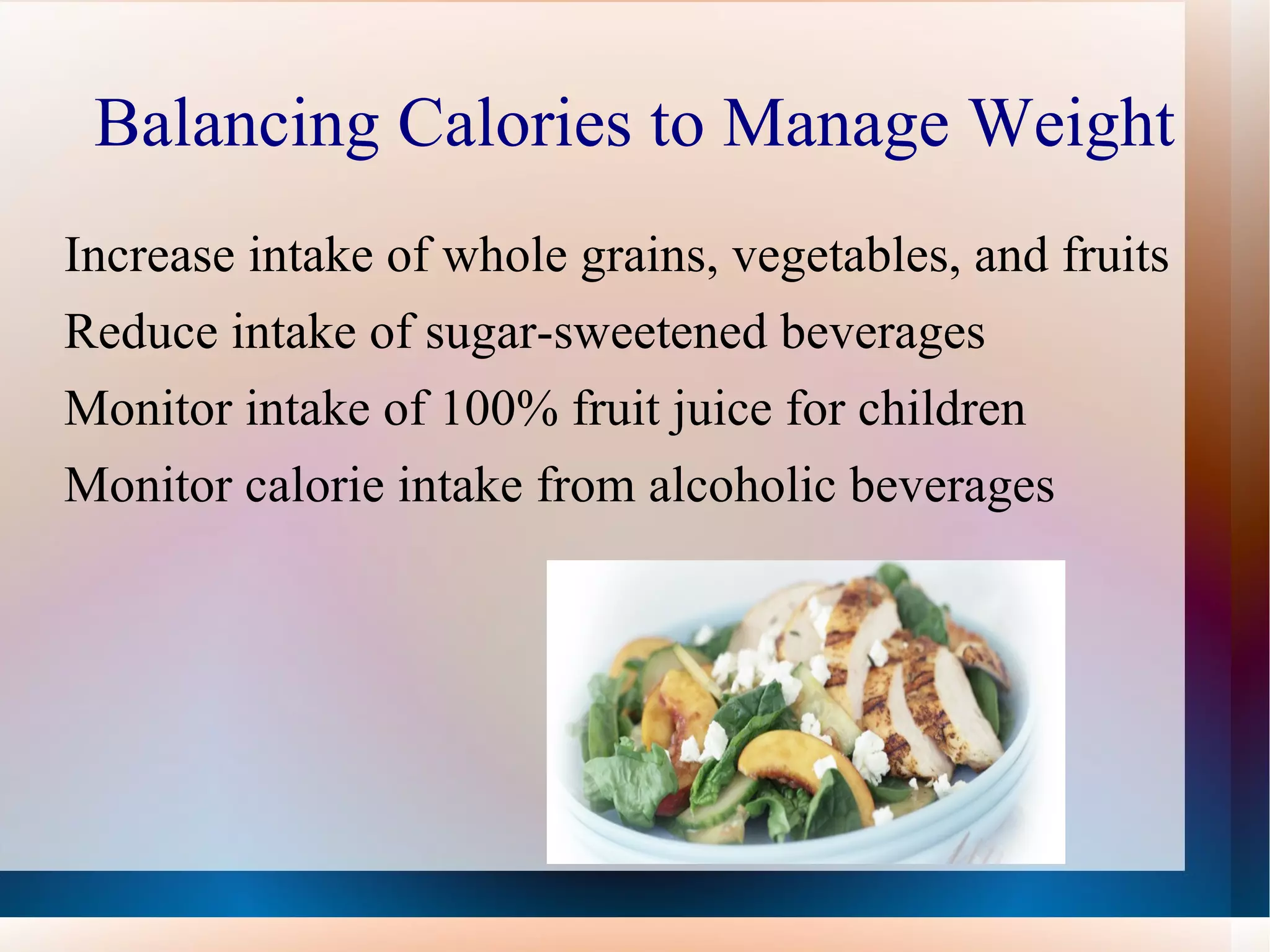 Balancing Calories to Manage Weight Increase intake of whole grains, vegetables, and fruits Reduce intake of sugar-sweetened beverages Monitor intake of 100% fruit juice for children Monitor calorie intake from alcoholic beverages 