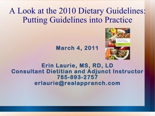 A Look at the 2010 Dietary Guidelines: Putting Guidelines into Practice March 4, 2011 Erin Laurie, MS, RD, LD Consultant Dietitian and Adjunct Instructor 785-893-2757 [email_address] 