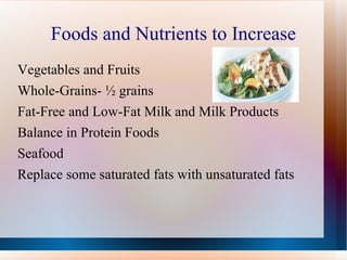 Foods and Nutrients to Increase Vegetables and Fruits Whole-Grains- ½ grains  Fat-Free and Low-Fat Milk and Milk Products Balance in Protein Foods Seafood Replace some saturated fats with unsaturated fats 