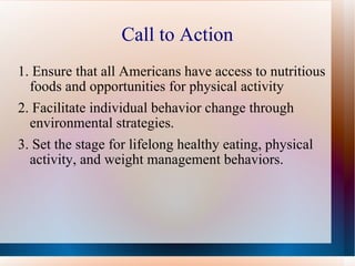 Call to Action 1. Ensure that all Americans have access to nutritious foods and opportunities for physical activity 2. Facilitate individual behavior change through environmental strategies. 3. Set the stage for lifelong healthy eating, physical activity, and weight management behaviors.  