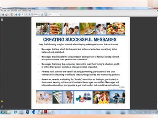 Helping Americans  Make Healthy Choices Keep the following insights in mind when shaping messages  •  Messages that are  short, to-the-point and action-oriented  are more likely to be believed and absorbed. •  Messages that  indicate the uniqueness of each person or family’s needs  connect with parents more than generalized statements. •  Messages that  imply the consumer has control over their family’s situation , and it is within their power to make a change, are also impactful. •  Parents want to know the  benefit of doing something , particularly if the task seems time-consuming or difficult, like counting calories and monitoring portions. •  American parents are  looking for “how to” education  on the topic, particularly in the case of serving nutrient-rich foods and beverages more often.  Messages and information should not just provide a goal to strive for, but should be instructional 