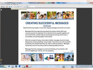 Helping Americans Make Healthy Choices M essages that  encourage planning ahead and making a family effort  may convince parents how important it is to take the time to set goals together and work toward them, whether they be around physical activity, portion size or successfully incorporating higher-calorie foods. •  While the concept of being a role model is helpful,  messages should not imply that parents are doing anything “wrong” today . This will be a turn-off as parents do feel they are doing the best they can, often in difficult situations.  Messages should focus more on how they could do something better tomorrow. •  Messages that  draw analogies to constructs that they are very familiar with, such as budgeting for calories, are very appealing. 