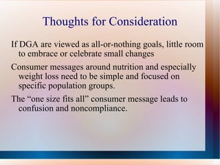 Thoughts for Consideration If DGA are viewed as all-or-nothing goals, little room to embrace or celebrate small changes  Consumer messages around nutrition and especially weight loss need to be simple and focused on specific population groups. The “one size fits all” consumer message leads to confusion and noncompliance. 
