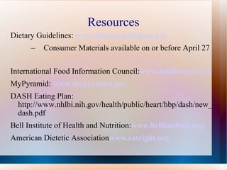 Resources Dietary Guidelines:  www.dietaryguidelines.gov Consumer Materials available on or before April 27 International Food Information Council: www.foodinsight.org MyPyramid:   www.mypyramid.gov DASH Eating Plan: http://www.nhlbi.nih.gov/health/public/heart/hbp/dash/new_dash.pdf Bell Institute of Health and Nutrition: www.bellinstitute.org American Dietetic Association www.eatright.org   