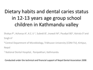 Dietary habits and dental caries status
   in 12-13 years age group school
     children in Kathmandu valley
Shakya P1, Acharya A1, K.C. U 1, Subedi B1, Jnawali M1, Paudyal BD1, Koirala S2 and
Singh A1
1 Central   Department of Microbiology, Tribhuvan University (CDM-TU), Kirtipur,
Nepal
2   National Dental Hospital, Panipokhari, Kathmandu


Conducted under the technical and financial support of Nepal Dental Association 2008
 