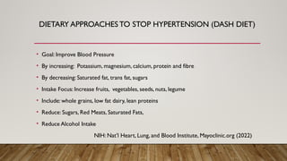 DIETARY APPROACHES TO STOP HYPERTENSION (DASH DIET)
• Goal: Improve Blood Pressure
• By increasing: Potassium, magnesium, calcium, protein and fibre
• By decreasing: Saturated fat, trans fat, sugars
• Intake Focus: Increase fruits, vegetables, seeds, nuts, legume
• Include: whole grains, low fat dairy, lean proteins
• Reduce: Sugars, Red Meats, Saturated Fats,
• Reduce Alcohol Intake
NIH: Nat’l Heart, Lung, and Blood Institute, Mayoclinic.org (2022)
 