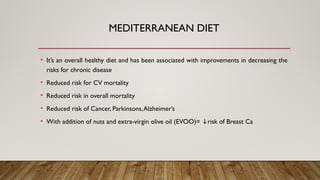 MEDITERRANEAN DIET
• It’s an overall healthy diet and has been associated with improvements in decreasing the
risks for chronic disease
• Reduced risk for CV mortality
• Reduced risk in overall mortality
• Reduced risk of Cancer, Parkinsons,Alzheimer’s
• With addition of nuts and extra-virgin olive oil (EVOO)= risk of Breast Ca
↓
 