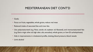 • Goals;
• Focus on fruits, vegetables, whole grains, reduce red meat
• Reduced intake of saturated fats and trans fats
• Use polyunsaturated (e.g. Nuts, canola oil, soybean oil, flaxseed), and monounsaturated fats
(e.g. Extra virgin olive oil, high oleic oils, avocados), whole grains, or low-GI carbohydrates)
• Aids in improvements in cholesterol profile, clotting, blood pressure, blood vessels
• Limit alcohol
MEDITERRANEAN DIET CONT’D
 