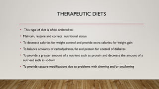 THERAPEUTIC DIETS
• This type of diet is often ordered to:
• Maintain, restore and correct nutritional status
• To decrease calories for weight control and provide extra calories for weight gain
• To balance amounts of carbohydrates, fat and protein for control of diabetes
• To provide a greater amount of a nutrient such as protein and decrease the amount of a
nutrient such as sodium
• To provide texture modifications due to problems with chewing and/or swallowing
 