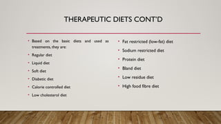 • Based on the basic diets and used as
treatments, they are:
• Regular diet
• Liquid diet
• Soft diet
• Diabetic diet
• Calorie controlled diet
• Low cholesterol diet
• Fat restricted (low-fat) diet
• Sodium restricted diet
• Protein diet
• Bland diet
• Low residue diet
• High food fibre diet
THERAPEUTIC DIETS CONT’D
 
