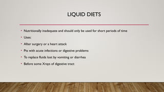 LIQUID DIETS
• Nutritionally inadequate and should only be used for short periods of time
• Uses:
• After surgery or a heart attack
• Pts with acute infections or digestive problems
• To replace fluids lost by vomiting or diarrhea
• Before some Xrays of digestive tract
 