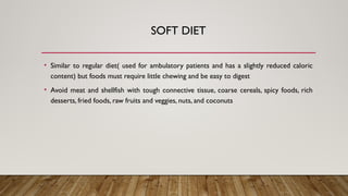 SOFT DIET
• Similar to regular diet( used for ambulatory patients and has a slightly reduced caloric
content) but foods must require little chewing and be easy to digest
• Avoid meat and shellfish with tough connective tissue, coarse cereals, spicy foods, rich
desserts, fried foods, raw fruits and veggies, nuts, and coconuts
 