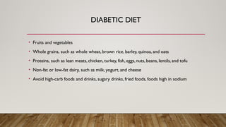 DIABETIC DIET
• Fruits and vegetables
• Whole grains, such as whole wheat, brown rice, barley, quinoa, and oats
• Proteins, such as lean meats, chicken, turkey, fish, eggs, nuts, beans, lentils, and tofu
• Non-fat or low-fat dairy, such as milk, yogurt, and cheese
• Avoid high-carb foods and drinks, sugary drinks, fried foods, foods high in sodium
 